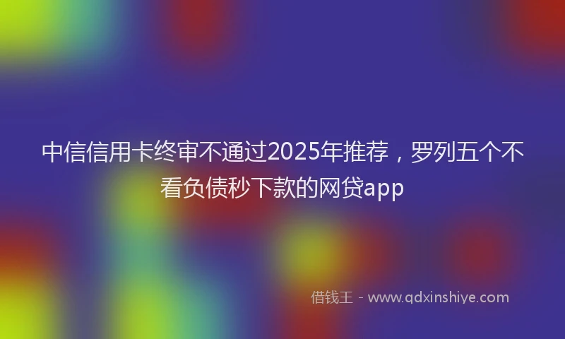 中信信用卡终审不通过2025年推荐，罗列五个不看负债秒下款的网贷app