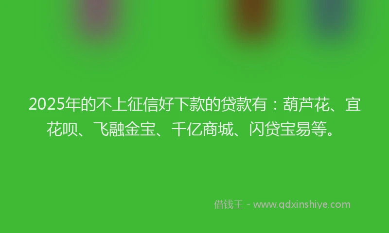 2025年的不上征信好下款的贷款有：葫芦花、宜花呗、飞融金宝、千亿商城、闪贷宝易等。