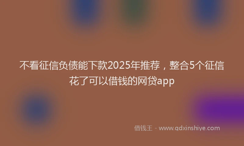 不看征信负债能下款2025年推荐，整合5个征信花了可以借钱的网贷app