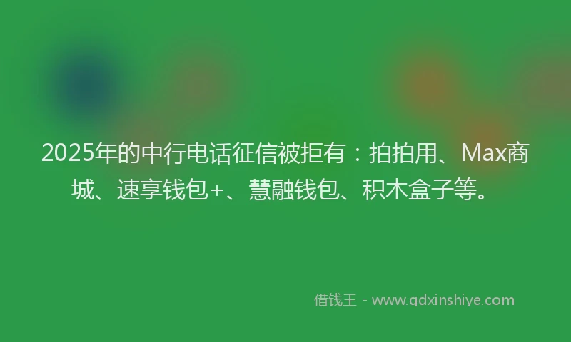 2025年的中行电话征信被拒有：拍拍用、Max商城、速享钱包+、慧融钱包、积木盒子等。