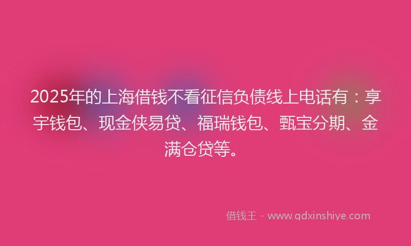 2025年的上海借钱不看征信负债线上电话有：享宇钱包、现金侠易贷、福瑞钱包、甄宝分期、金满仓贷等。