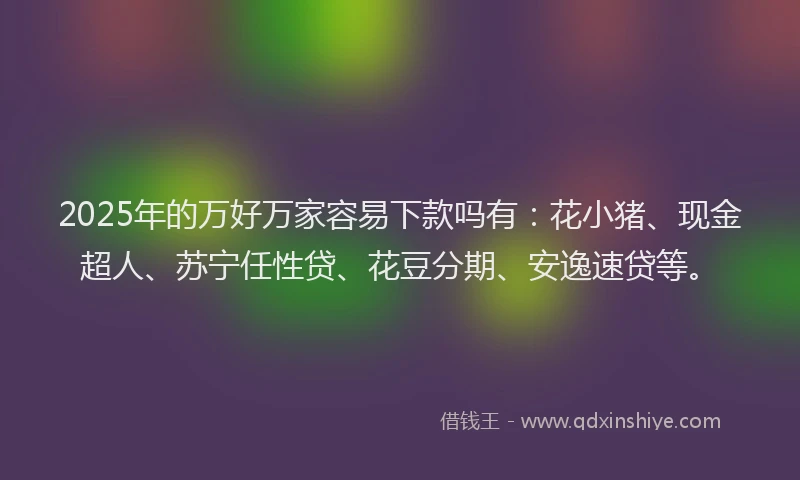 2025年的万好万家容易下款吗有：花小猪、现金超人、苏宁任性贷、花豆分期、安逸速贷等。