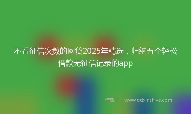 不看征信次数的网贷2025年精选，归纳五个轻松借款无征信记录的app