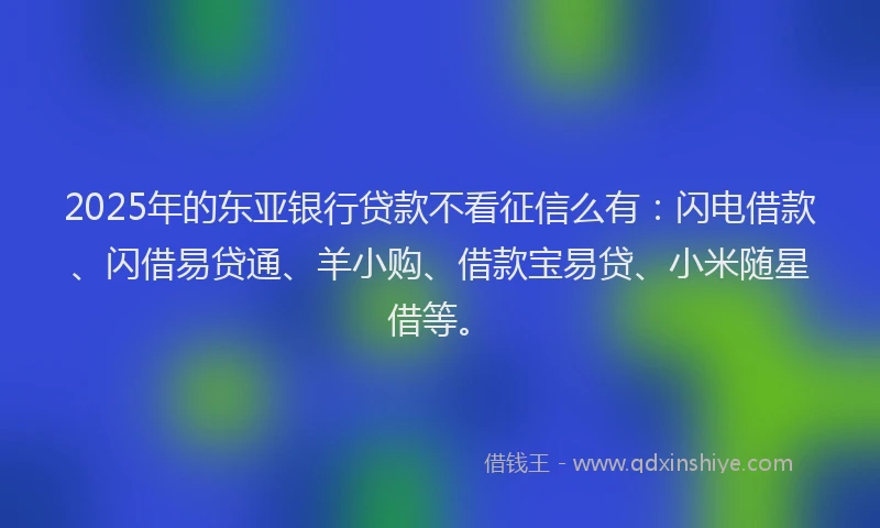 2025年的东亚银行贷款不看征信么有：闪电借款、闪借易贷通、羊小购、借款宝易贷、小米随星借等。
