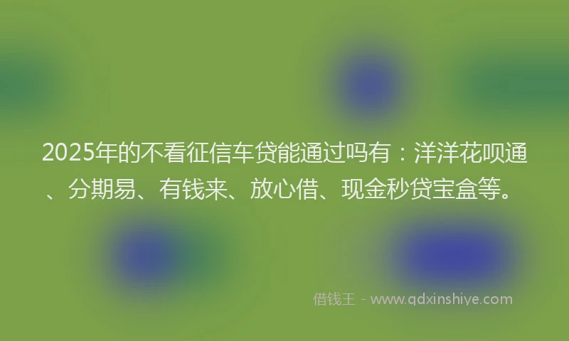 2025年的不看征信车贷能通过吗有：洋洋花呗通、分期易、有钱来、放心借、现金秒贷宝盒等。