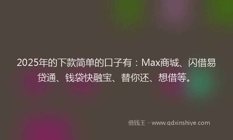 2025年的下款简单的口子有：Max商城、闪借易贷通、钱袋快融宝、替你还、想借等。