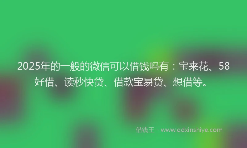 2025年的一般的微信可以借钱吗有：宝来花、58好借、读秒快贷、借款宝易贷、想借等。
