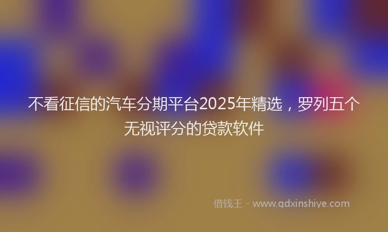 不看征信的汽车分期平台2025年精选，罗列五个无视评分的贷款软件