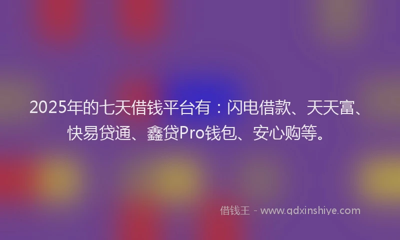 2025年的七天借钱平台有：闪电借款、天天富、快易贷通、鑫贷Pro钱包、安心购等。