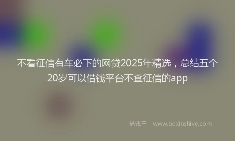 不看征信有车必下的网贷2025年精选，总结五个20岁可以借钱平台不查征信的app