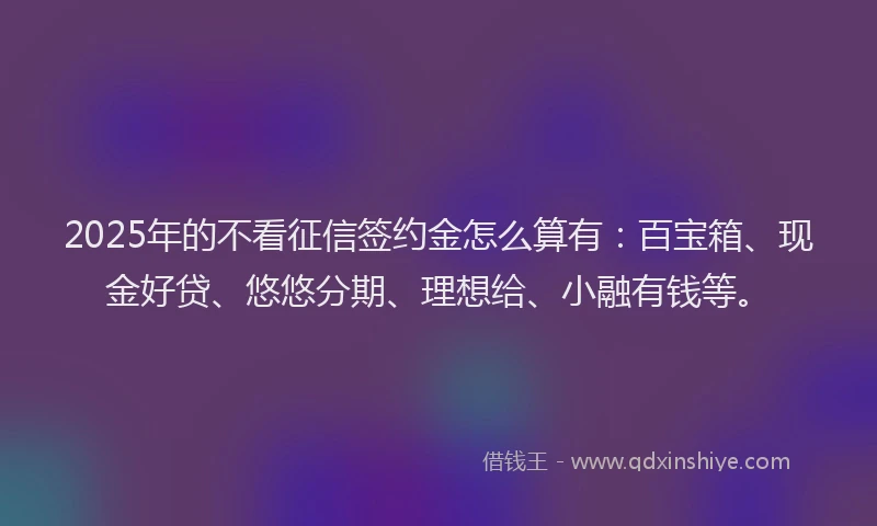 2025年的不看征信签约金怎么算有：百宝箱、现金好贷、悠悠分期、理想给、小融有钱等。