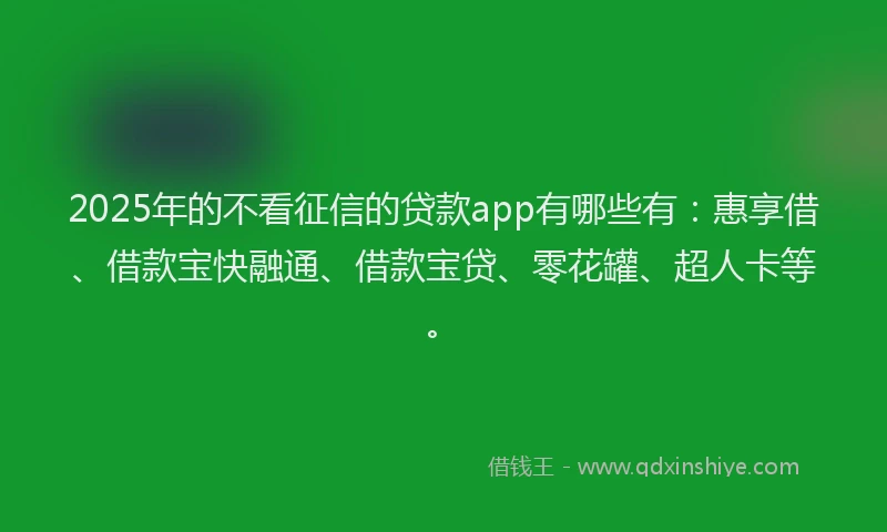 2025年的不看征信的贷款app有哪些有：惠享借、借款宝快融通、借款宝贷、零花罐、超人卡等。