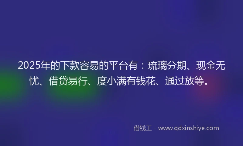 2025年的下款容易的平台有：琉璃分期、现金无忧、借贷易行、度小满有钱花、通过放等。
