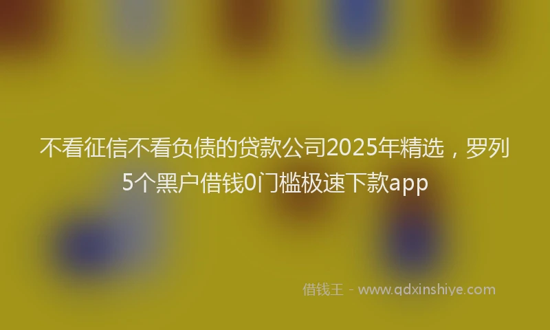不看征信不看负债的贷款公司2025年精选，罗列5个黑户借钱0门槛极速下款app