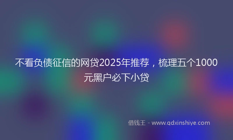 不看负债征信的网贷2025年推荐，梳理五个1000元黑户必下小贷