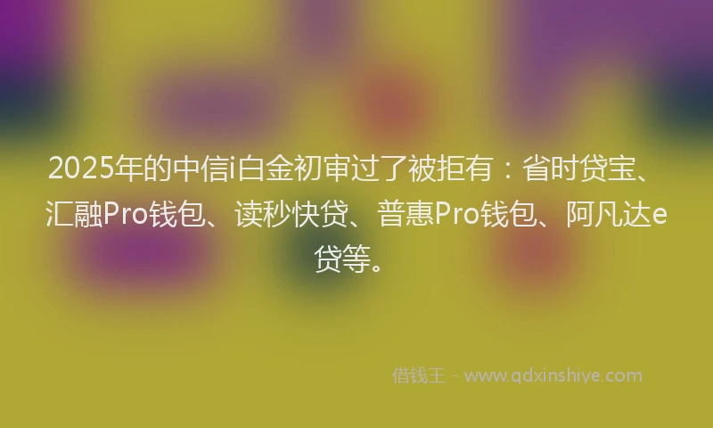 2025年的中信i白金初审过了被拒有：省时贷宝、汇融Pro钱包、读秒快贷、普惠Pro钱包、阿凡达e贷等。