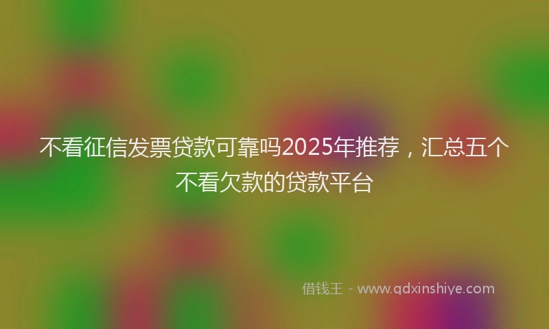 不看征信发票贷款可靠吗2025年推荐，汇总五个不看欠款的贷款平台