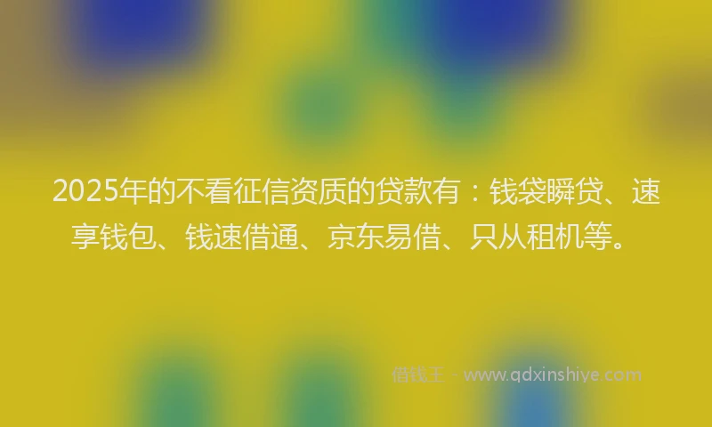 2025年的不看征信资质的贷款有：钱袋瞬贷、速享钱包、钱速借通、京东易借、只从租机等。