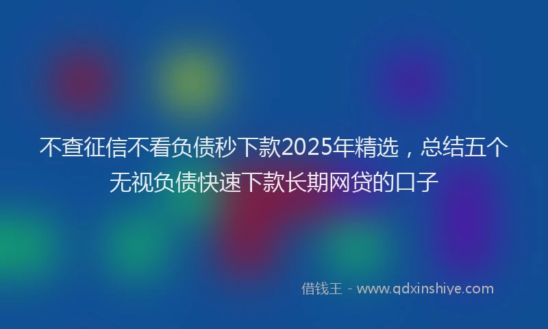 不查征信不看负债秒下款2025年精选，总结五个无视负债快速下款长期网贷的口子