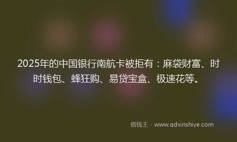 2025年的中国银行南航卡被拒有：麻袋财富、时时钱包、蜂狂购、易贷宝盒、极速花等。