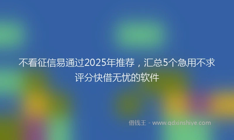 不看征信易通过2025年推荐，汇总5个急用不求评分快借无忧的软件