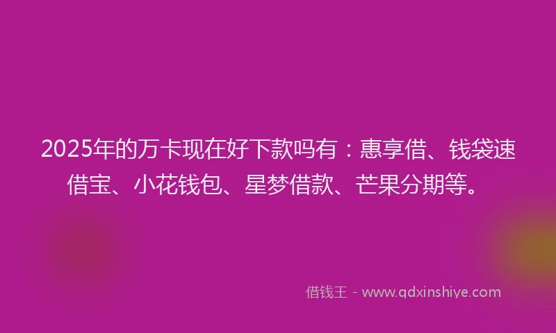 2025年的万卡现在好下款吗有：惠享借、钱袋速借宝、小花钱包、星梦借款、芒果分期等。