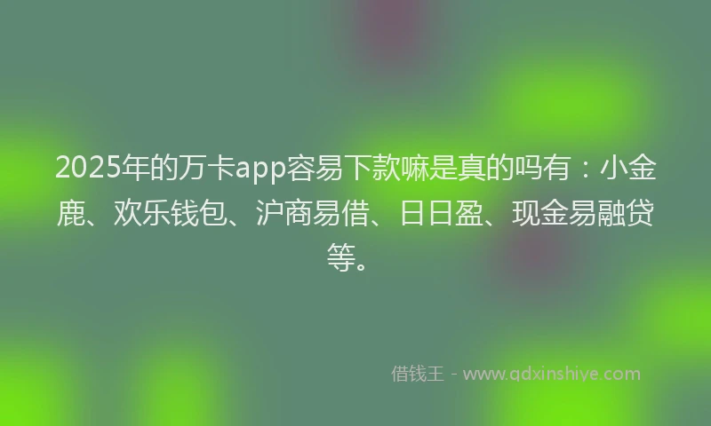 2025年的万卡app容易下款嘛是真的吗有：小金鹿、欢乐钱包、沪商易借、日日盈、现金易融贷等。