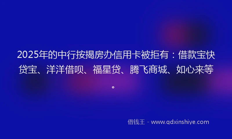 2025年的中行按揭房办信用卡被拒有：借款宝快贷宝、洋洋借呗、福星贷、腾飞商城、如心来等。