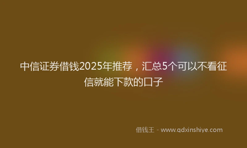 中信证券借钱2025年推荐，汇总5个可以不看征信就能下款的口子