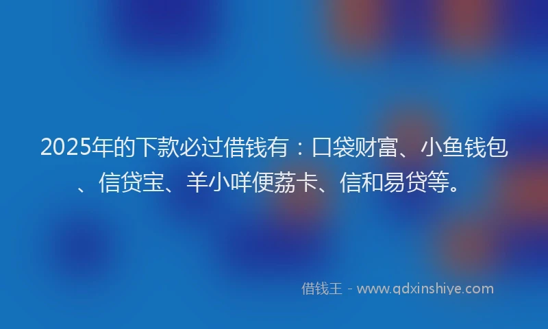 2025年的下款必过借钱有：口袋财富、小鱼钱包、信贷宝、羊小咩便荔卡、信和易贷等。