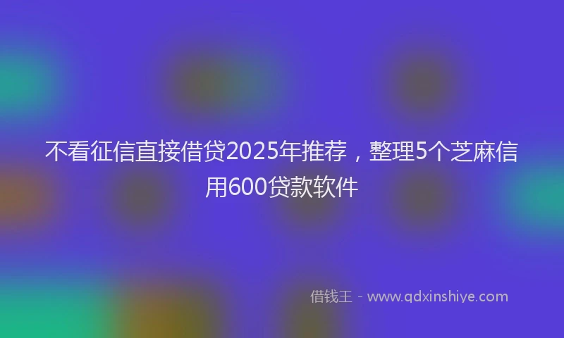 不看征信直接借贷2025年推荐，整理5个芝麻信用600贷款软件