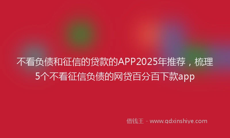 不看负债和征信的贷款的APP2025年推荐，梳理5个不看征信负债的网贷百分百下款app