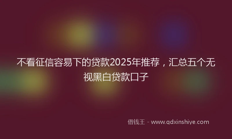 不看征信容易下的贷款2025年推荐，汇总五个无视黑白贷款口子