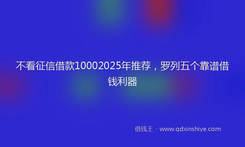 不看征信借款10002025年推荐，罗列五个靠谱借钱利器