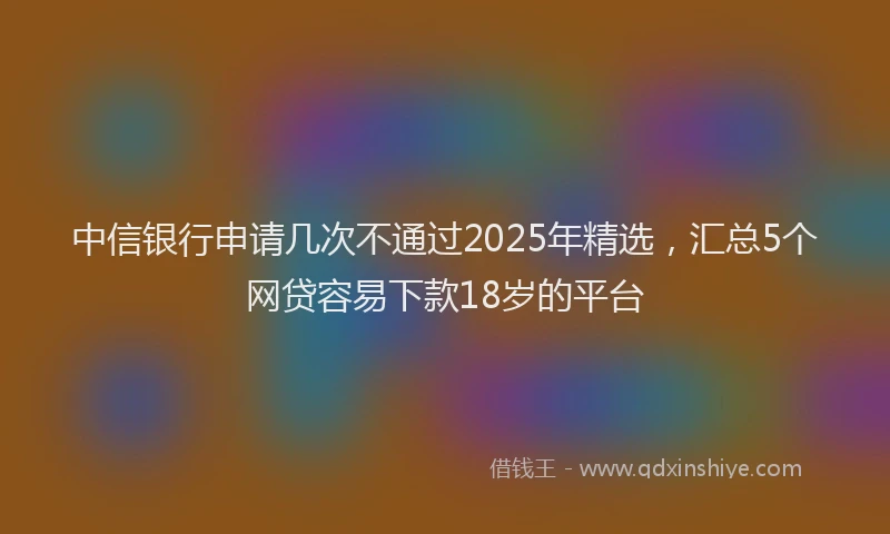 中信银行申请几次不通过2025年精选，汇总5个网贷容易下款18岁的平台