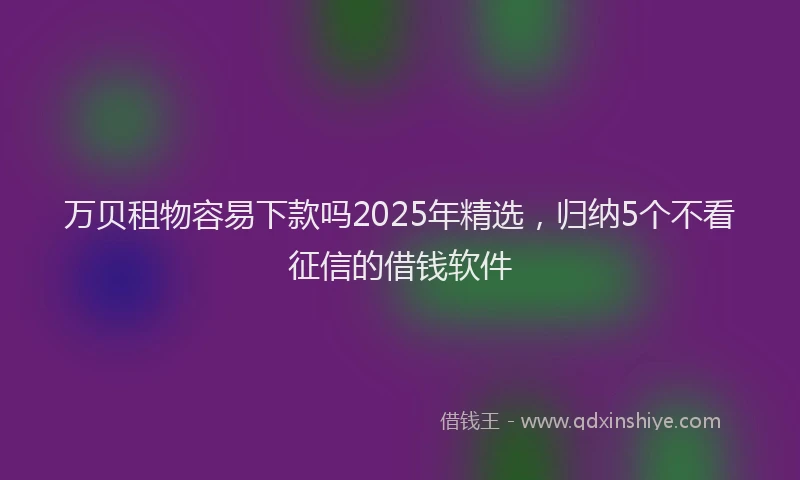万贝租物容易下款吗2025年精选，归纳5个不看征信的借钱软件