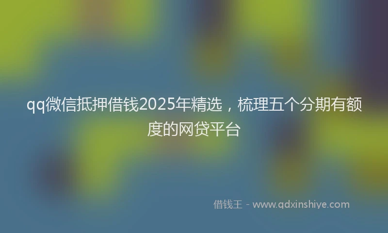 qq微信抵押借钱2025年精选，梳理五个分期有额度的网贷平台