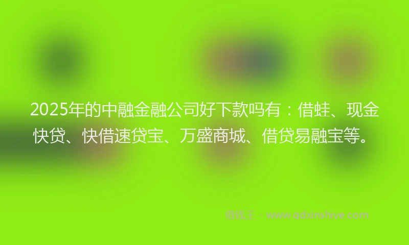 2025年的中融金融公司好下款吗有：借蛙、现金快贷、快借速贷宝、万盛商城、借贷易融宝等。