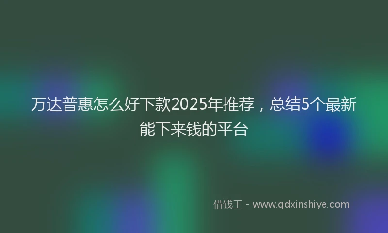 万达普惠怎么好下款2025年推荐，总结5个最新能下来钱的平台