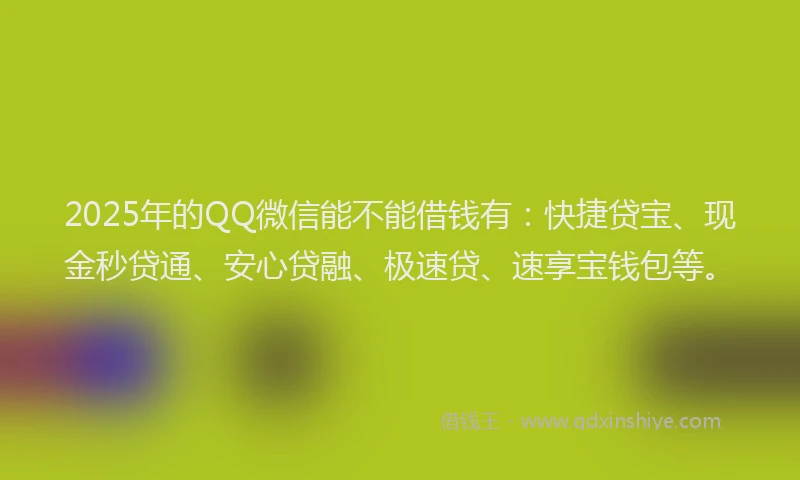 2025年的QQ微信能不能借钱有：快捷贷宝、现金秒贷通、安心贷融、极速贷、速享宝钱包等。