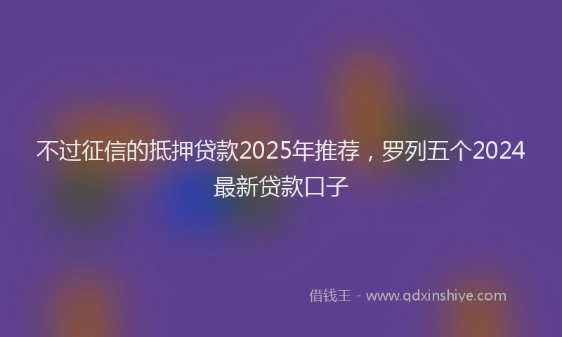 不过征信的抵押贷款2025年推荐，罗列五个2024最新贷款口子
