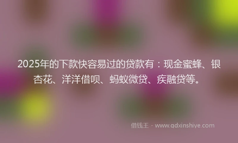 2025年的下款快容易过的贷款有：现金蜜蜂、银杏花、洋洋借呗、蚂蚁微贷、疾融贷等。