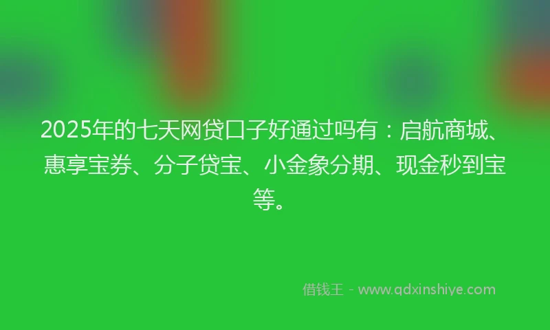 2025年的七天网贷口子好通过吗有：启航商城、惠享宝券、分子贷宝、小金象分期、现金秒到宝等。