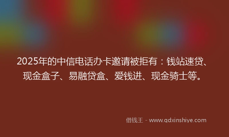 2025年的中信电话办卡邀请被拒有：钱站速贷、现金盒子、易融贷盒、爱钱进、现金骑士等。