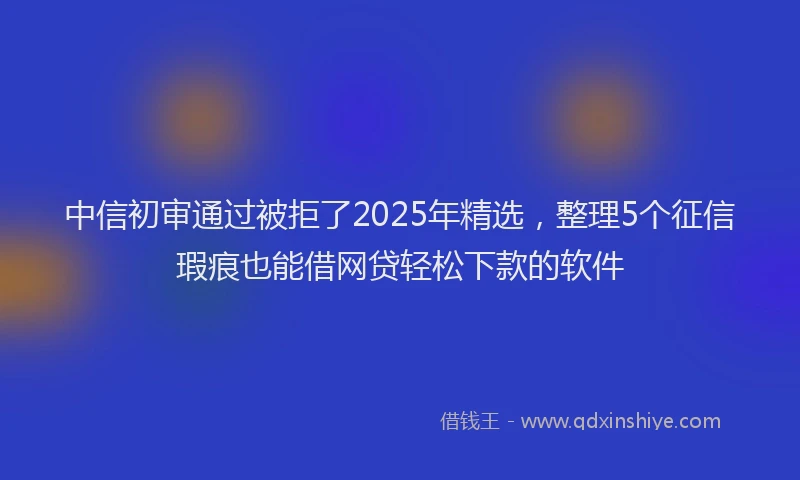 中信初审通过被拒了2025年精选，整理5个征信瑕疵也能借网贷轻松下款的软件