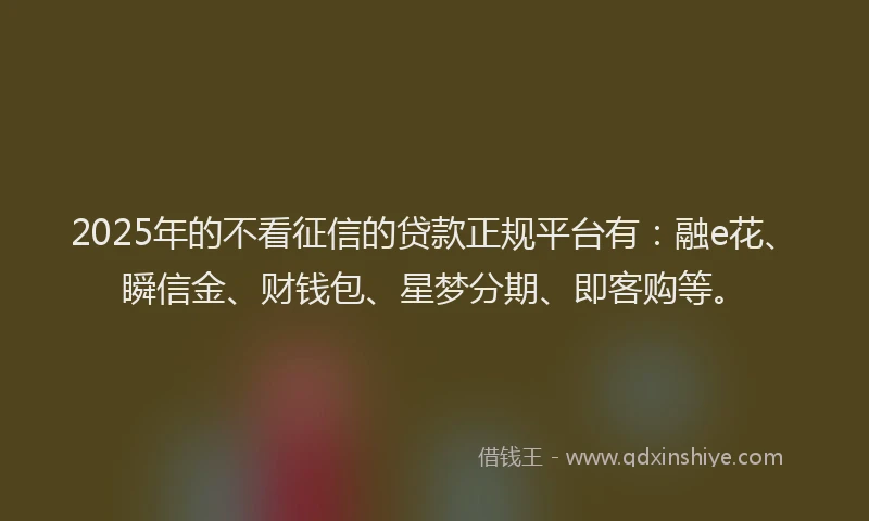 2025年的不看征信的贷款正规平台有：融e花、瞬信金、财钱包、星梦分期、即客购等。
