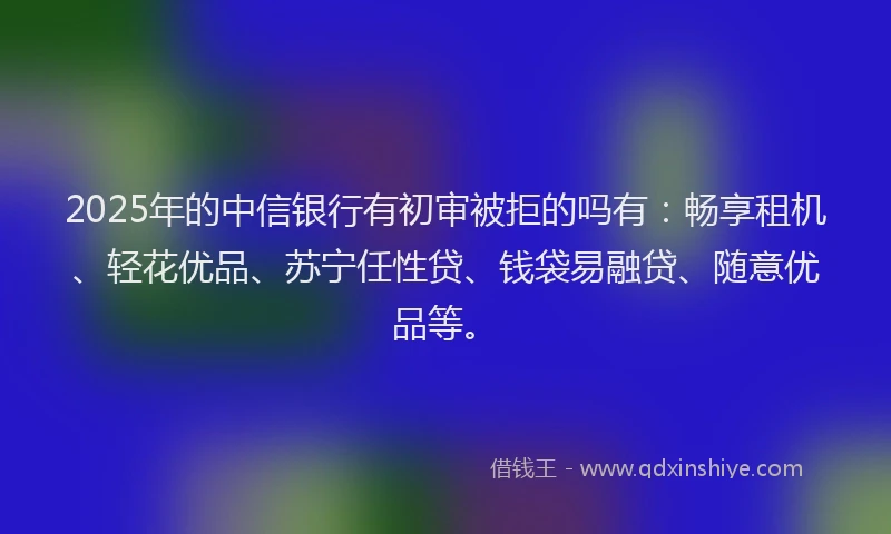 2025年的中信银行有初审被拒的吗有：畅享租机、轻花优品、苏宁任性贷、钱袋易融贷、随意优品等。
