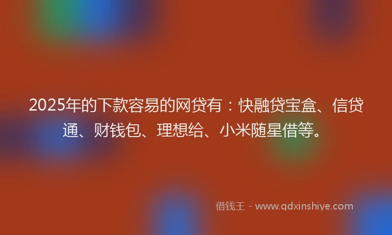 2025年的下款容易的网贷有：快融贷宝盒、信贷通、财钱包、理想给、小米随星借等。