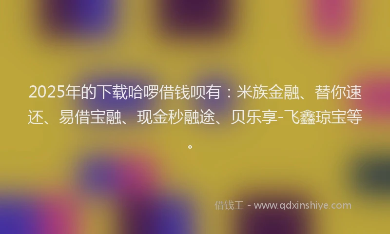 2025年的下载哈啰借钱呗有：米族金融、替你速还、易借宝融、现金秒融途、贝乐享-飞鑫琼宝等。