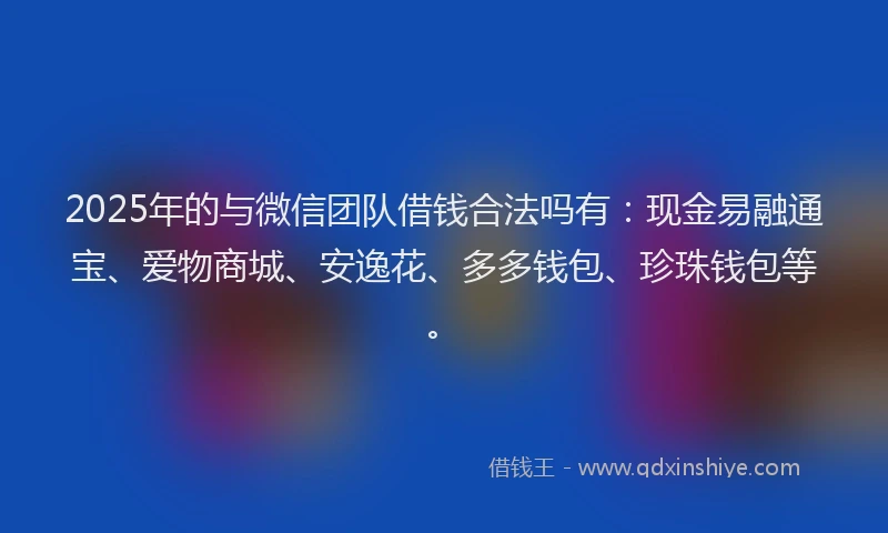 2025年的与微信团队借钱合法吗有：现金易融通宝、爱物商城、安逸花、多多钱包、珍珠钱包等。